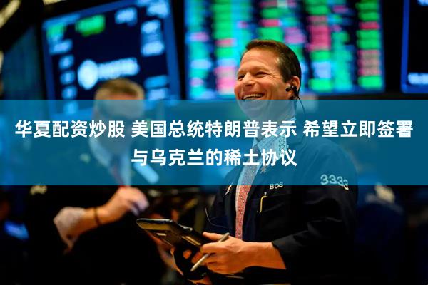 华夏配资炒股 美国总统特朗普表示 希望立即签署与乌克兰的稀土协议