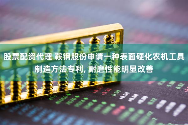 股票配资代理 鞍钢股份申请一种表面硬化农机工具制造方法专利, 耐磨性能明显改善