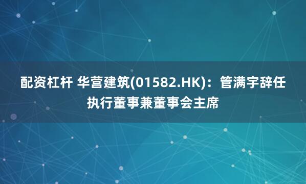 配资杠杆 华营建筑(01582.HK)：管满宇辞任执行董事兼董事会主席