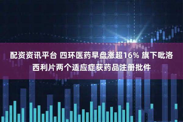 配资资讯平台 四环医药早盘涨超16% 旗下吡洛西利片两个适应症获药品注册批件