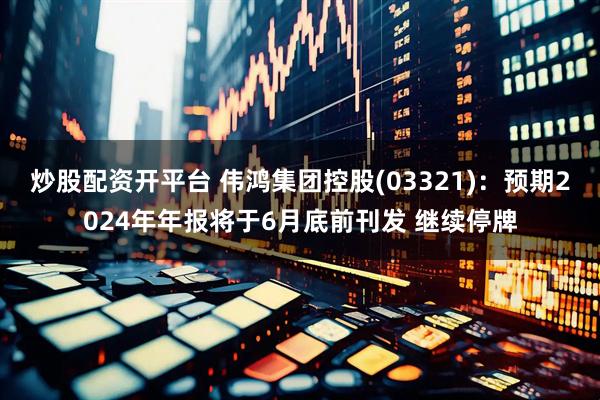 炒股配资开平台 伟鸿集团控股(03321)：预期2024年年报将于6月底前刊发 继续停牌