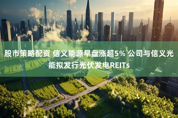 股市策略配资 信义能源早盘涨超5% 公司与信义光能拟发行光伏发电REITs