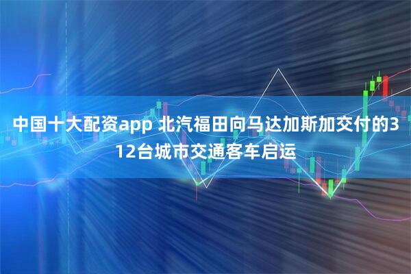 中国十大配资app 北汽福田向马达加斯加交付的312台城市交通客车启运