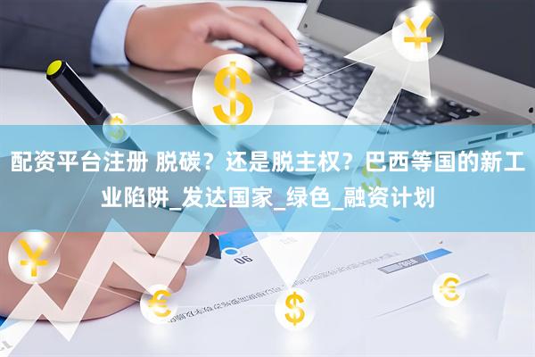 配资平台注册 脱碳？还是脱主权？巴西等国的新工业陷阱_发达国家_绿色_融资计划