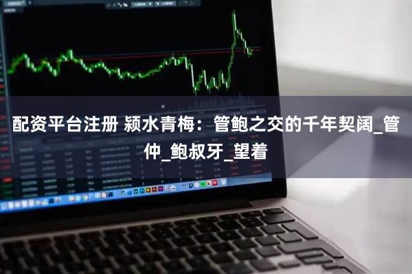 配资平台注册 颍水青梅：管鲍之交的千年契阔_管仲_鲍叔牙_望着