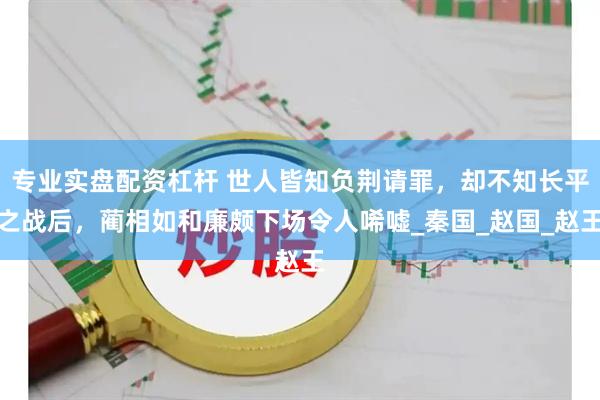 专业实盘配资杠杆 世人皆知负荆请罪，却不知长平之战后，蔺相如和廉颇下场令人唏嘘_秦国_赵国_赵王