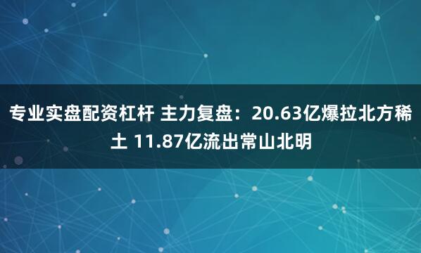 专业实盘配资杠杆 主力复盘：20.63亿爆拉北方稀土 11.87亿流出常山北明