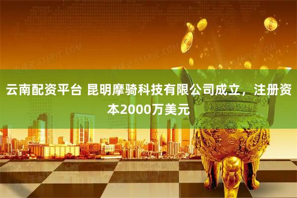 云南配资平台 昆明摩骑科技有限公司成立，注册资本2000万美元