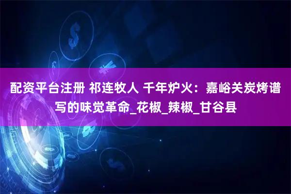 配资平台注册 祁连牧人 千年炉火：嘉峪关炭烤谱写的味觉革命_花椒_辣椒_甘谷县