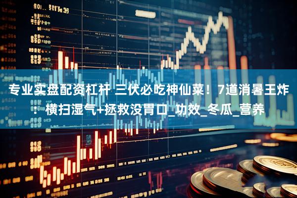 专业实盘配资杠杆 三伏必吃神仙菜！7道消暑王炸：横扫湿气+拯救没胃口_功效_冬瓜_营养