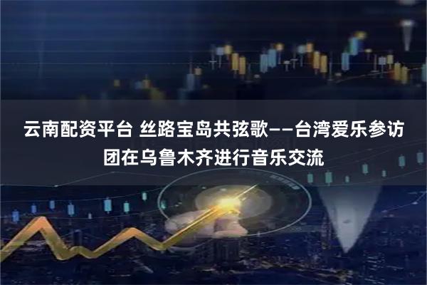 云南配资平台 丝路宝岛共弦歌——台湾爱乐参访团在乌鲁木齐进行音乐交流