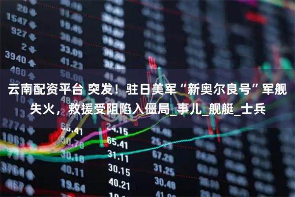 云南配资平台 突发！驻日美军“新奥尔良号”军舰失火，救援受阻陷入僵局_事儿_舰艇_士兵