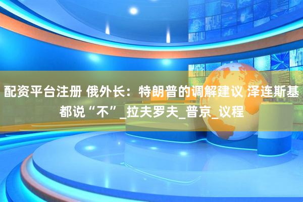 配资平台注册 俄外长：特朗普的调解建议 泽连斯基都说“不”_拉夫罗夫_普京_议程