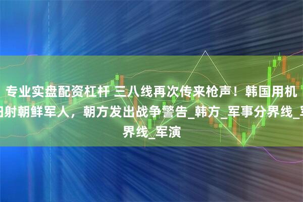 专业实盘配资杠杆 三八线再次传来枪声！韩国用机枪扫射朝鲜军人，朝方发出战争警告_韩方_军事分界线_军演