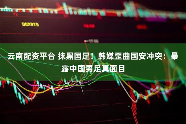 云南配资平台 抹黑国足！韩媒歪曲国安冲突：暴露中国男足真面目