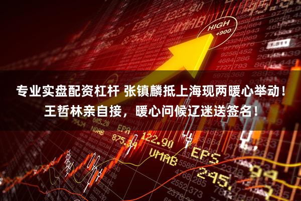 专业实盘配资杠杆 张镇麟抵上海现两暖心举动！王哲林亲自接，暖心问候辽迷送签名！