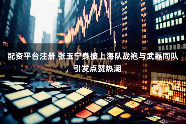 配资平台注册 张玉宁身披上海队战袍与武磊同队，引发点赞热潮