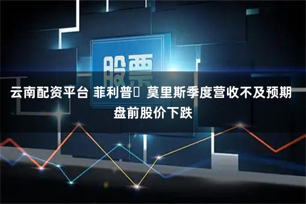云南配资平台 菲利普・莫里斯季度营收不及预期 盘前股价下跌