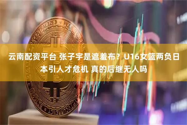 云南配资平台 张子宇是遮羞布？U16女篮两负日本引人才危机 真的后继无人吗