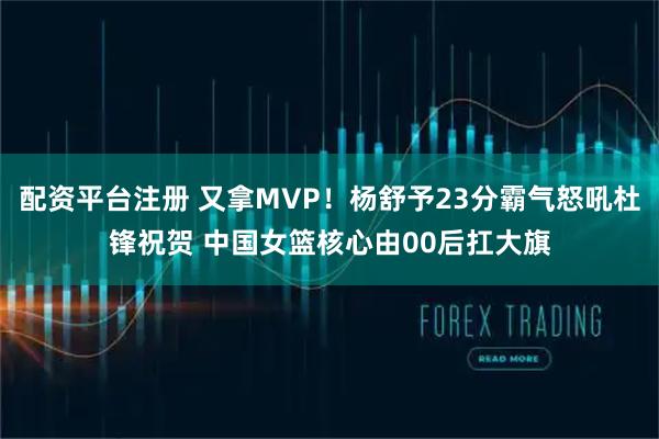 配资平台注册 又拿MVP！杨舒予23分霸气怒吼杜锋祝贺 中国女篮核心由00后扛大旗