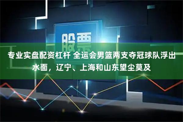 专业实盘配资杠杆 全运会男篮两支夺冠球队浮出水面，辽宁、上海和山东望尘莫及