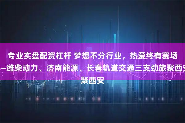 专业实盘配资杠杆 梦想不分行业,热爱终有赛场——潍柴动力、济南能源、长春轨道交通三支劲旅聚西安