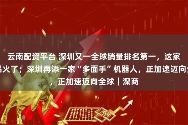 云南配资平台 深圳又一全球销量排名第一,这家企业的产品火了;深圳再添一家“多面手”机器人,正加速迈向全球|深商
