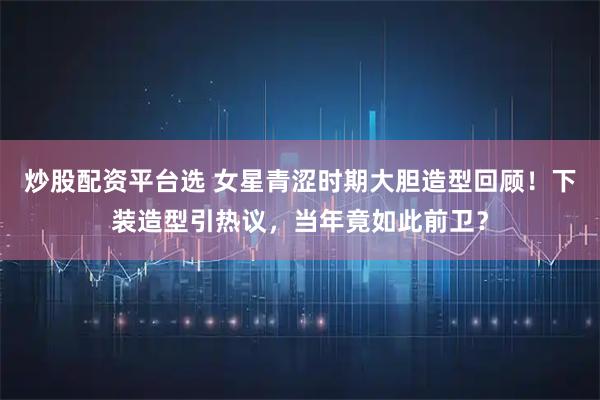 炒股配资平台选 女星青涩时期大胆造型回顾！下装造型引热议，当年竟如此前卫？