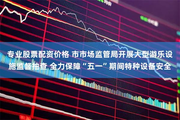 专业股票配资价格 市市场监管局开展大型游乐设施监督抽查 全力保障“五一”期间特种设备安全