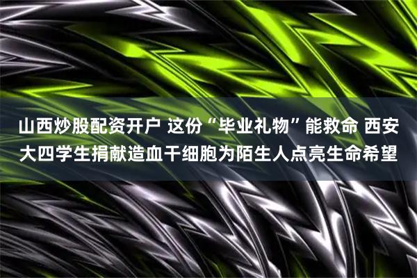 山西炒股配资开户 这份“毕业礼物”能救命 西安大四学生捐献造血干细胞为陌生人点亮生命希望