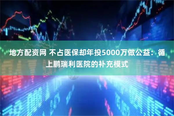 地方配资网 不占医保却年投5000万做公益：循上鹏瑞利医院的补充模式