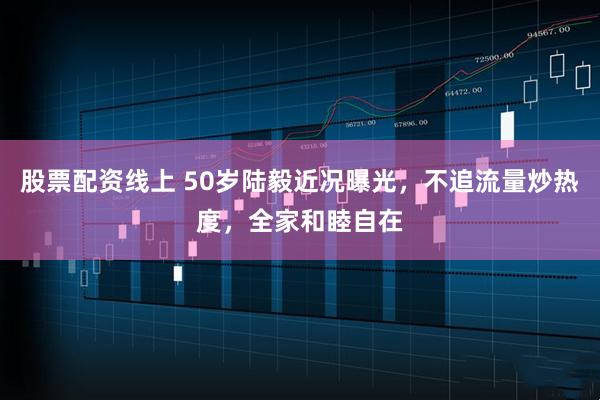股票配资线上 50岁陆毅近况曝光，不追流量炒热度，全家和睦自在