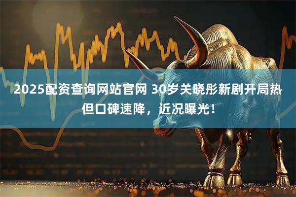 2025配资查询网站官网 30岁关晓彤新剧开局热但口碑速降，近况曝光！