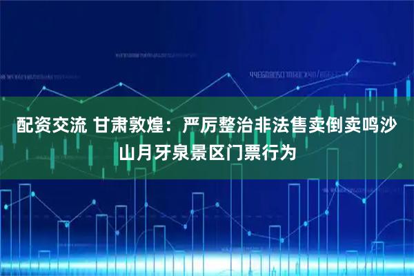 配资交流 甘肃敦煌：严厉整治非法售卖倒卖鸣沙山月牙泉景区门票行为