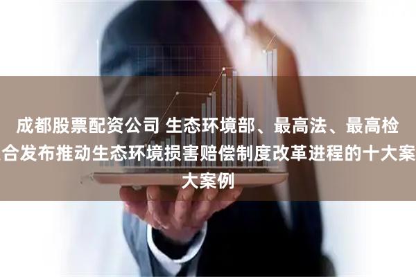 成都股票配资公司 生态环境部、最高法、最高检联合发布推动生态环境损害赔偿制度改革进程的十大案例