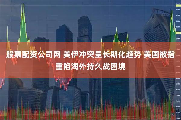 股票配资公司网 美伊冲突呈长期化趋势 美国被指重陷海外持久战困境