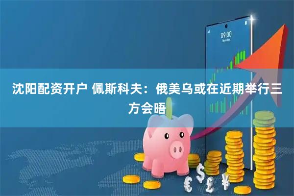 沈阳配资开户 佩斯科夫：俄美乌或在近期举行三方会晤