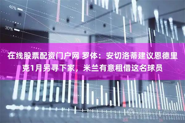 在线股票配资门户网 罗体：安切洛蒂建议恩德里克1月另寻下家，米兰有意租借这名球员
